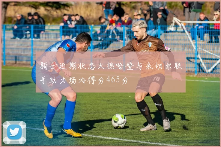 骑士近期状态火热哈登与米切尔联手助力场均得分465分