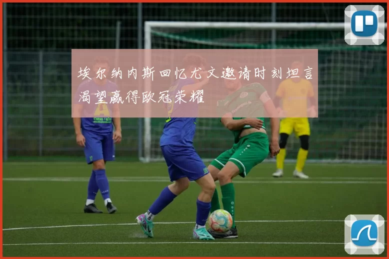 埃尔纳内斯回忆尤文邀请时刻坦言渴望赢得欧冠荣耀