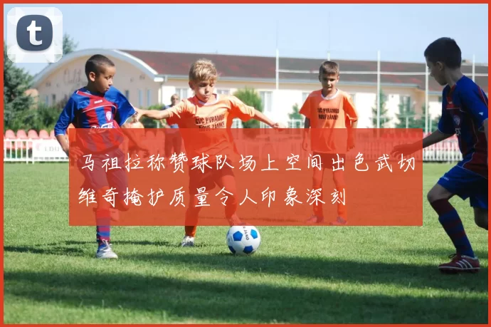 马祖拉称赞球队场上空间出色武切维奇掩护质量令人印象深刻