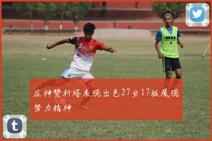 庄神赞科塔表现出色27分17板展现努力精神