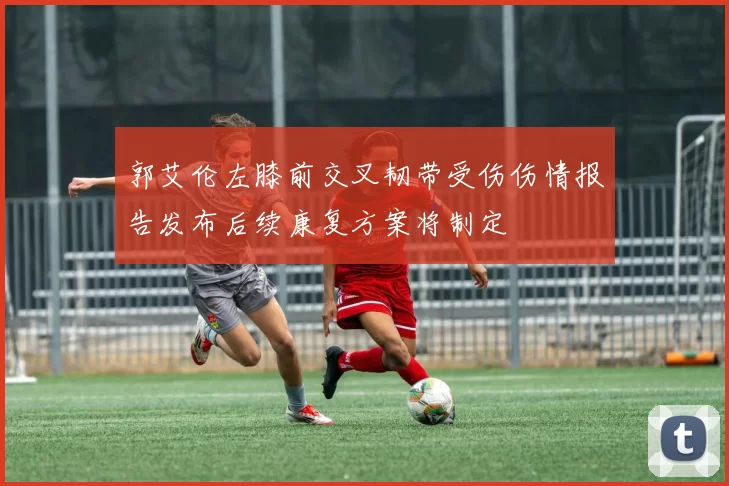 郭艾伦左膝前交叉韧带受伤伤情报告发布后续康复方案将制定
