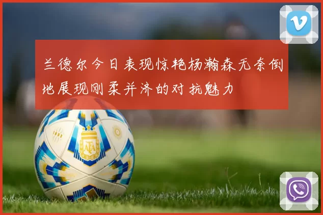 兰德尔今日表现惊艳杨瀚森无奈倒地展现刚柔并济的对抗魅力