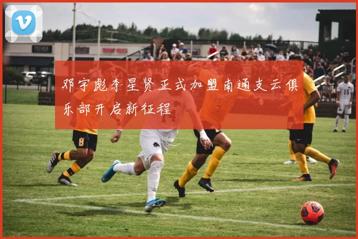 邓宇彪李星贤正式加盟南通支云俱乐部开启新征程