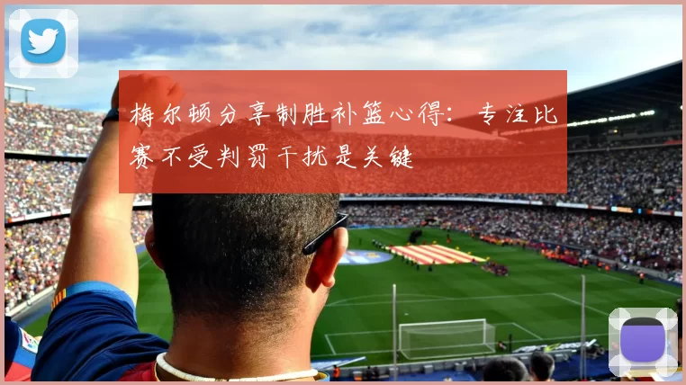梅尔顿分享制胜补篮心得：专注比赛不受判罚干扰是关键