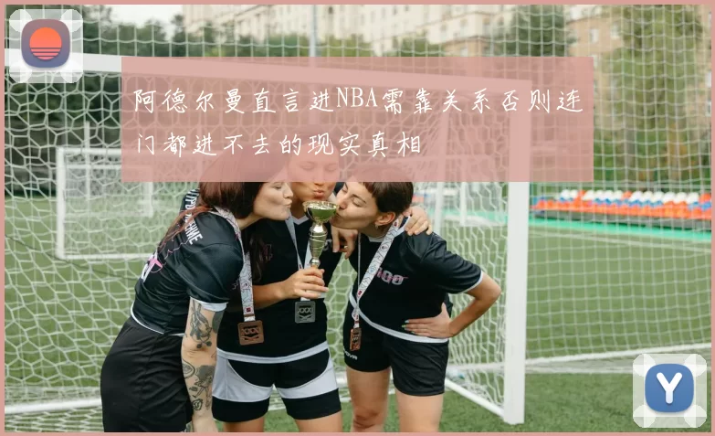 阿德尔曼直言进NBA需靠关系否则连门都进不去的现实真相