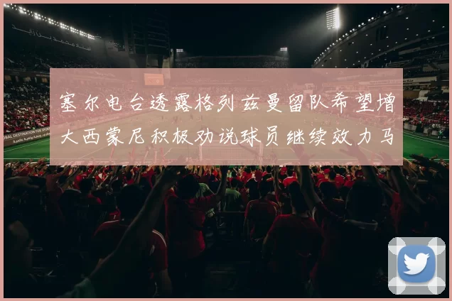塞尔电台透露格列兹曼留队希望增大西蒙尼积极劝说球员继续效力马竞