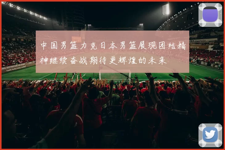 中国男篮力克日本男篮展现团结精神继续奋战期待更辉煌的未来