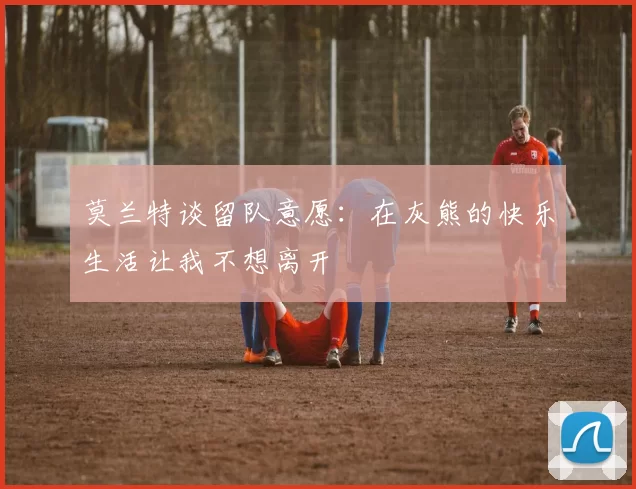 莫兰特谈留队意愿：在灰熊的快乐生活让我不想离开