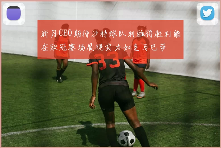 新月CEO期待沙特球队利雅得胜利能在欧冠赛场展现实力如皇马巴萨