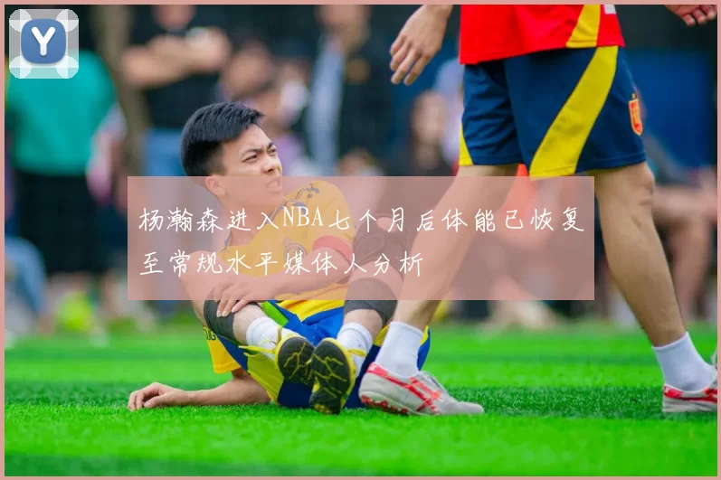 杨瀚森进入NBA七个月后体能已恢复至常规水平媒体人分析