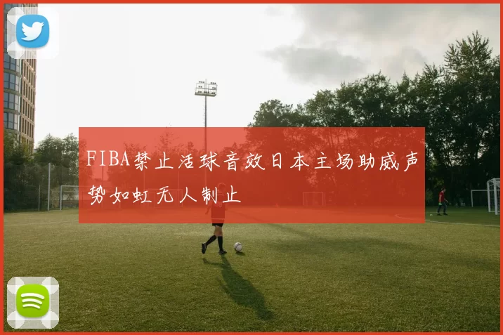 FIBA禁止活球音效日本主场助威声势如虹无人制止