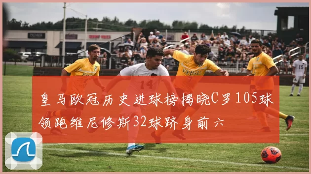 皇马欧冠历史进球榜揭晓C罗105球领跑维尼修斯32球跻身前六