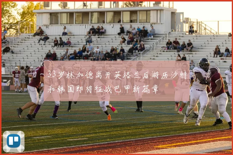 33岁林加德离开英格兰后游历沙特和韩国即将征战巴甲新篇章