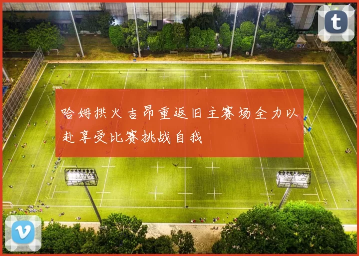哈姆拱火吉昂重返旧主赛场全力以赴享受比赛挑战自我