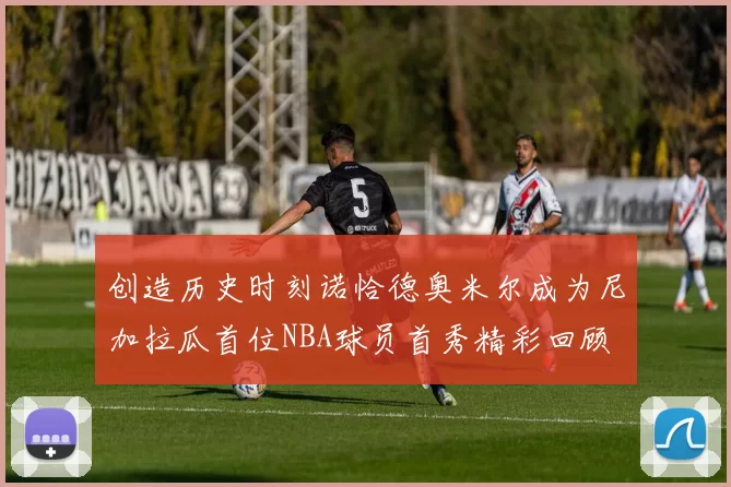 创造历史时刻诺恰德奥米尔成为尼加拉瓜首位NBA球员首秀精彩回顾
