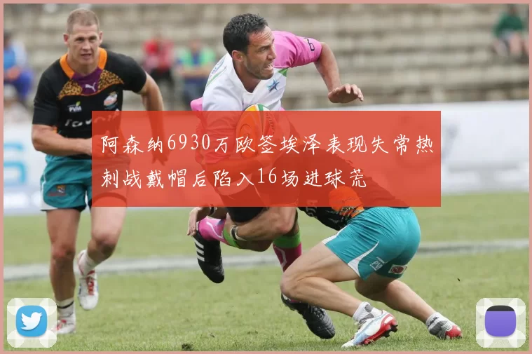 阿森纳6930万欧签埃泽表现失常热刺战戴帽后陷入16场进球荒