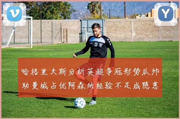 哈格里夫斯分析英超争冠形势瓜帅助曼城占优阿森纳经验不足成隐患