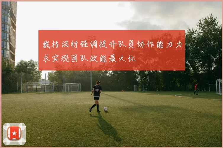 戴格诺特强调提升队员协作能力力求实现团队效能最大化